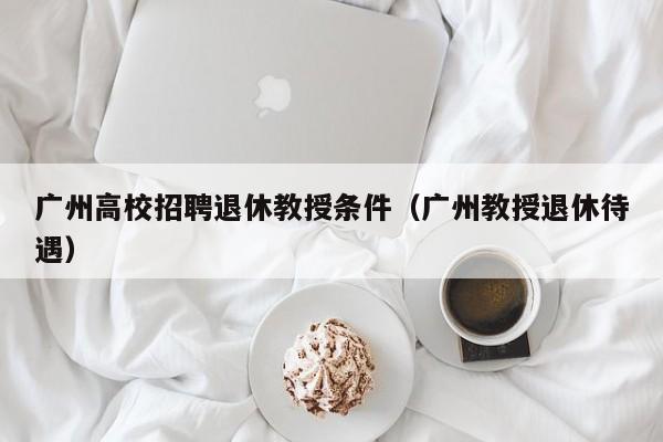 广州高校招聘退休教授条件（广州教授退休待遇）-第1张图片-ZBLOG