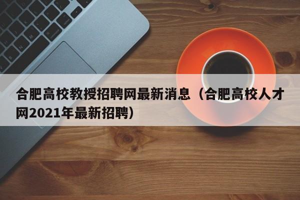 合肥高校教授招聘网最新消息（合肥高校人才网2021年最新招聘）-第1张图片-ZBLOG