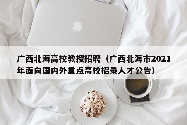 广西北海高校教授招聘（广西北海市2021年面向国内外重点高校招录人才公告）-第1张图片-ZBLOG