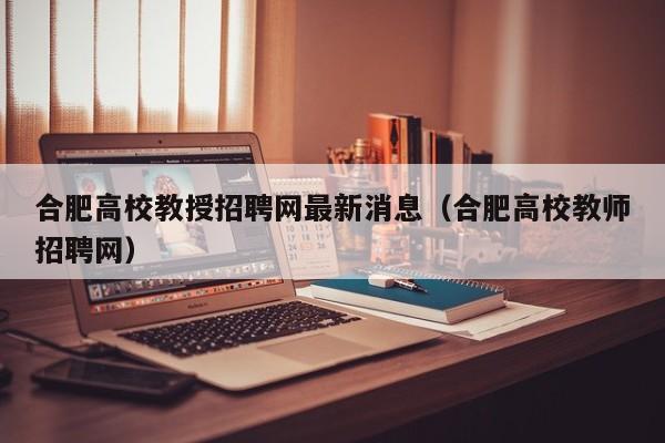 合肥高校教授招聘网最新消息（合肥高校教师招聘网）-第1张图片-ZBLOG