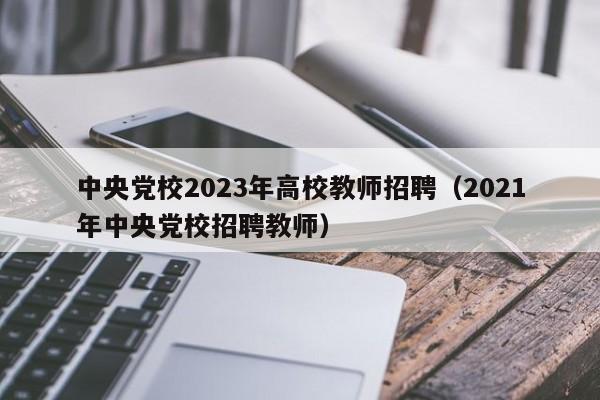 中央党校2023年高校教师招聘（2021年中央党校招聘教师）-第1张图片-ZBLOG