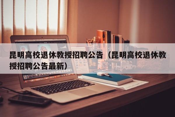 昆明高校退休教授招聘公告（昆明高校退休教授招聘公告最新）-第1张图片-ZBLOG