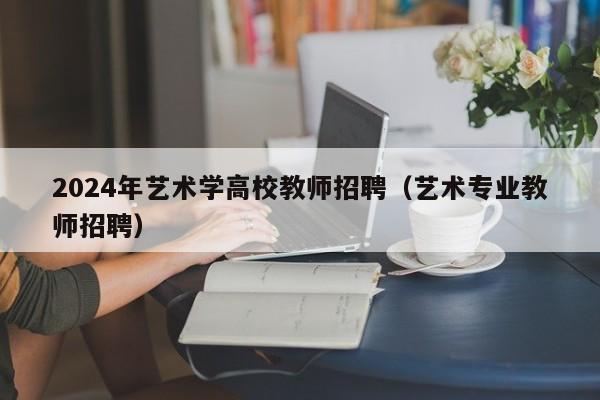 2024年艺术学高校教师招聘（艺术专业教师招聘）-第1张图片-ZBLOG