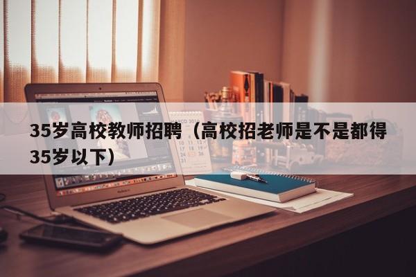 35岁高校教师招聘（高校招老师是不是都得35岁以下）-第1张图片-ZBLOG