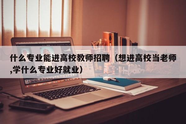 什么专业能进高校教师招聘（想进高校当老师,学什么专业好就业）-第1张图片-ZBLOG