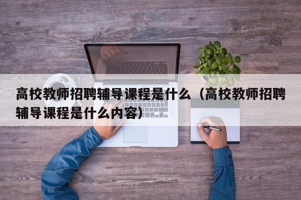 高校教师招聘辅导课程是什么（高校教师招聘辅导课程是什么内容）-第1张图片-ZBLOG