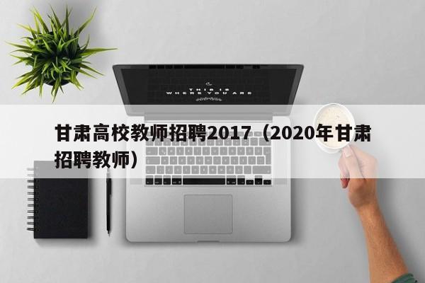 甘肃高校教师招聘2017（2020年甘肃招聘教师）-第1张图片-ZBLOG