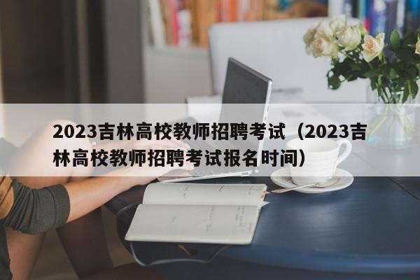 2023吉林高校教师招聘考试（2023吉林高校教师招聘考试报名时间）-第1张图片-ZBLOG