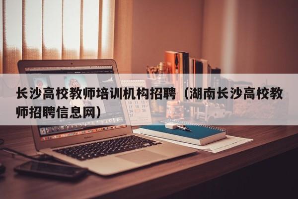 长沙高校教师培训机构招聘（湖南长沙高校教师招聘信息网）-第1张图片-ZBLOG