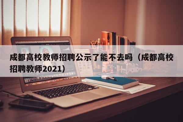 成都高校教师招聘公示了能不去吗（成都高校招聘教师2021）-第1张图片-ZBLOG