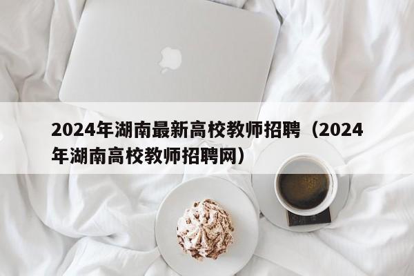 2024年湖南最新高校教师招聘（2024年湖南高校教师招聘网）-第1张图片-ZBLOG