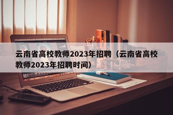 云南省高校教师2023年招聘（云南省高校教师2023年招聘时间）-第1张图片-ZBLOG