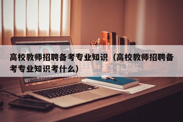 高校教师招聘备考专业知识（高校教师招聘备考专业知识考什么）-第1张图片-ZBLOG
