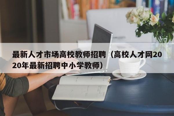 最新人才市场高校教师招聘（高校人才网2020年最新招聘中小学教师）-第1张图片-ZBLOG