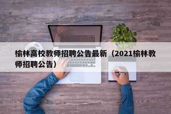 榆林高校教师招聘公告最新（2021榆林教师招聘公告）-第1张图片-ZBLOG