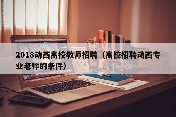 2018动画高校教师招聘（高校招聘动画专业老师的条件）-第1张图片-ZBLOG