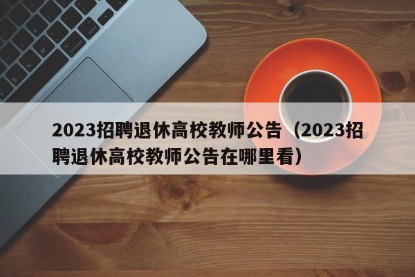 2023招聘退休高校教师公告（2023招聘退休高校教师公告在哪里看）-第1张图片-ZBLOG