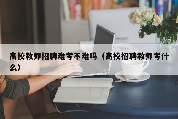 高校教师招聘难考不难吗（高校招聘教师考什么）-第1张图片-ZBLOG