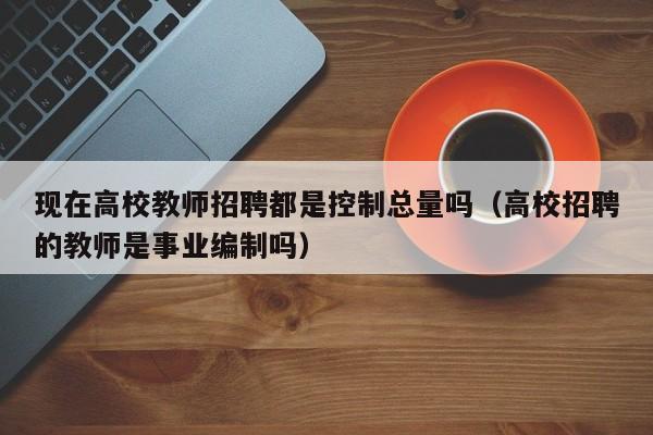 现在高校教师招聘都是控制总量吗（高校招聘的教师是事业编制吗）-第1张图片-ZBLOG