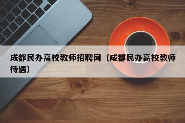 成都民办高校教师招聘网（成都民办高校教师待遇）-第1张图片-ZBLOG