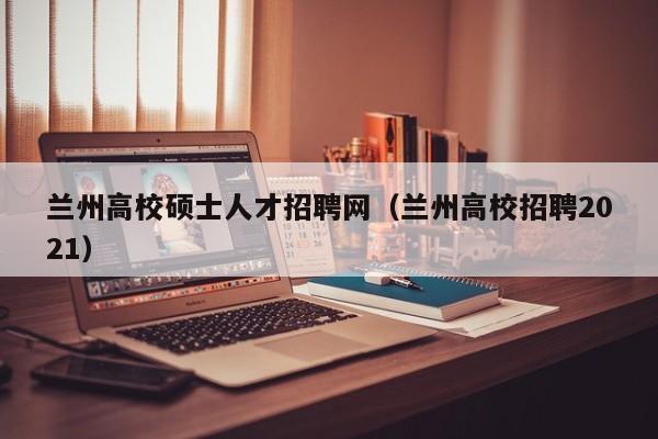 兰州高校硕士人才招聘网（兰州高校招聘2021）-第1张图片-ZBLOG