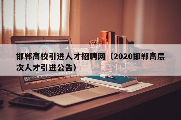 邯郸高校引进人才招聘网（2020邯郸高层次人才引进公告）-第1张图片-ZBLOG
