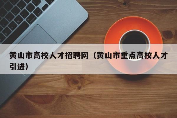 黄山市高校人才招聘网（黄山市重点高校人才引进）-第1张图片-ZBLOG