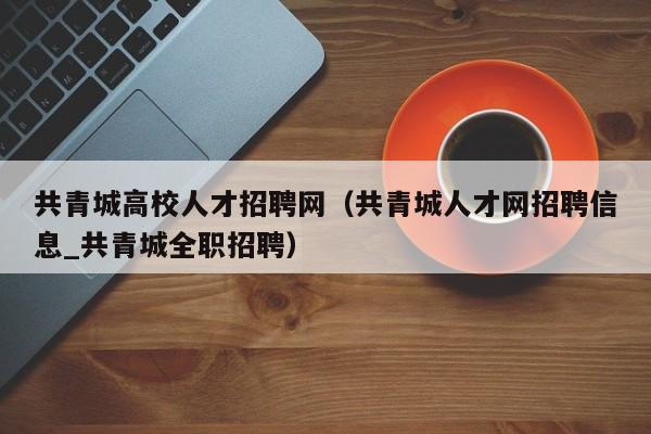 共青城高校人才招聘网（共青城人才网招聘信息_共青城全职招聘）-第1张图片-ZBLOG