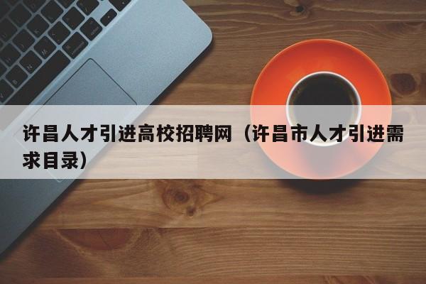 许昌人才引进高校招聘网（许昌市人才引进需求目录）-第1张图片-ZBLOG