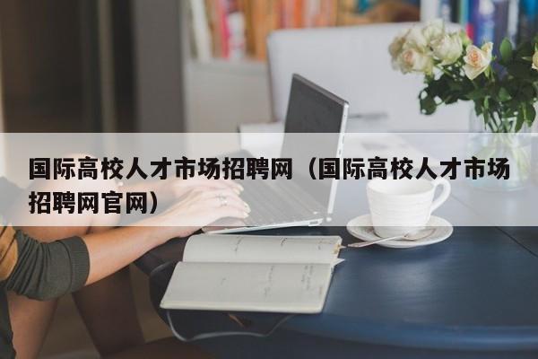 国际高校人才市场招聘网（国际高校人才市场招聘网官网）-第1张图片-ZBLOG