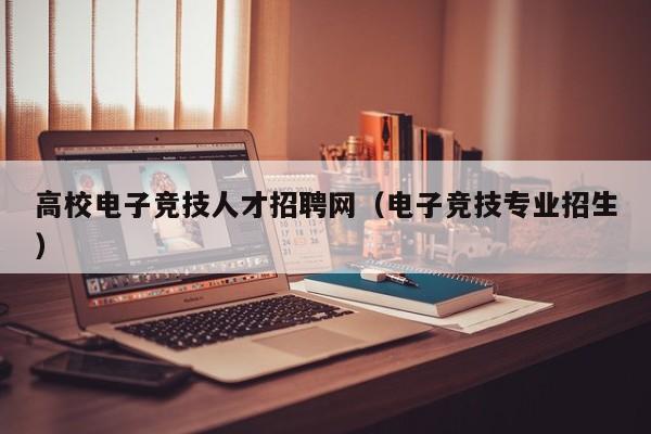 高校电子竞技人才招聘网（电子竞技专业招生）-第1张图片-ZBLOG