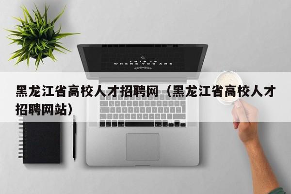黑龙江省高校人才招聘网（黑龙江省高校人才招聘网站）-第1张图片-ZBLOG