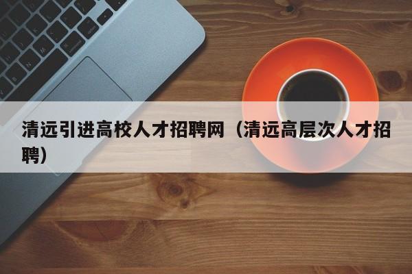 清远引进高校人才招聘网（清远高层次人才招聘）-第1张图片-ZBLOG