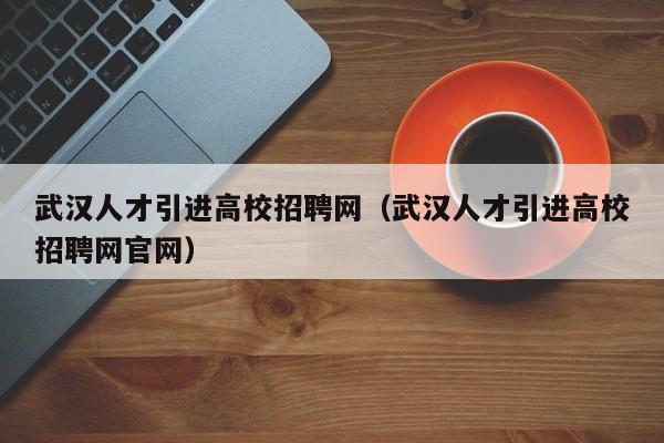 武汉人才引进高校招聘网（武汉人才引进高校招聘网官网）-第1张图片-ZBLOG
