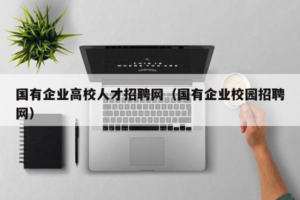国有企业高校人才招聘网（国有企业校园招聘网）-第1张图片-ZBLOG