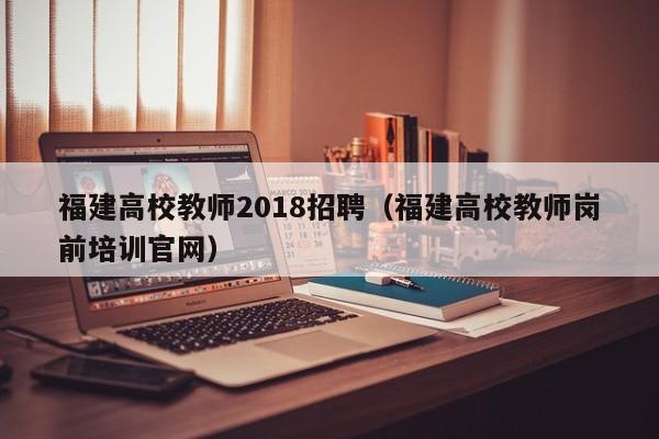 福建高校教师2018招聘（福建高校教师岗前培训官网）-第1张图片-ZBLOG