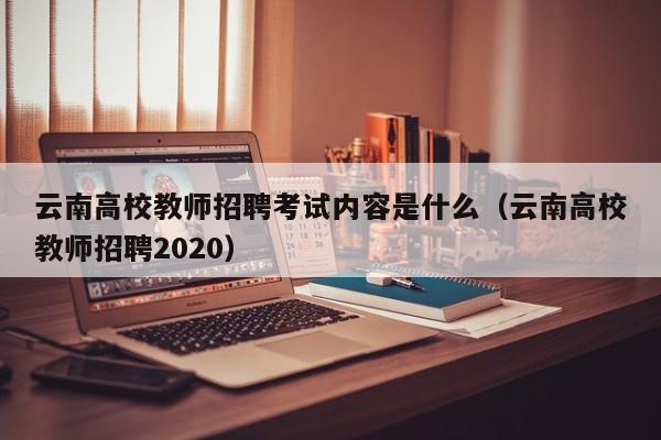 云南高校教师招聘考试内容是什么（云南高校教师招聘2020）-第1张图片-ZBLOG