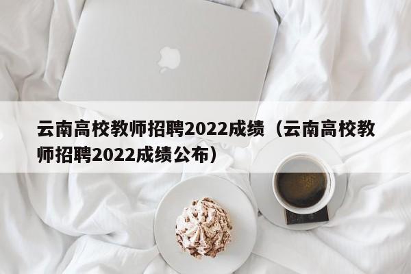 云南高校教师招聘2022成绩（云南高校教师招聘2022成绩公布）-第1张图片-ZBLOG
