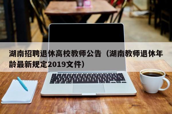 湖南招聘退休高校教师公告（湖南教师退休年龄最新规定2019文件）-第1张图片-ZBLOG