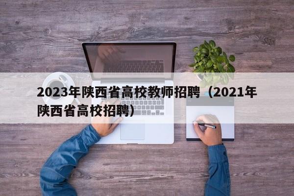 2023年陕西省高校教师招聘（2021年陕西省高校招聘）-第1张图片-ZBLOG