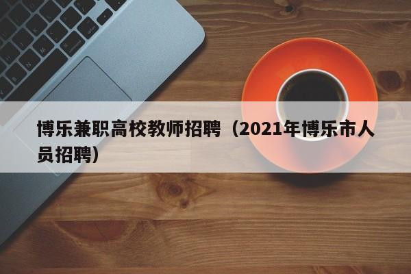 博乐兼职高校教师招聘（2021年博乐市人员招聘）-第1张图片-ZBLOG