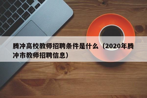 腾冲高校教师招聘条件是什么（2020年腾冲市教师招聘信息）-第1张图片-ZBLOG
