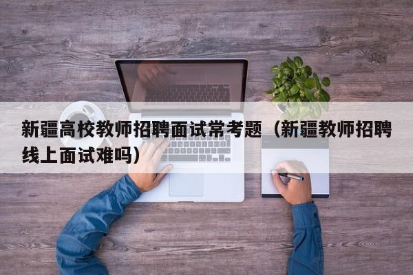 新疆高校教师招聘面试常考题（新疆教师招聘线上面试难吗）-第1张图片-ZBLOG