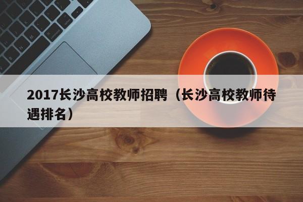 2017长沙高校教师招聘（长沙高校教师待遇排名）-第1张图片-ZBLOG