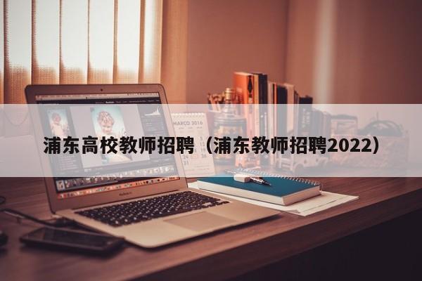 浦东高校教师招聘（浦东教师招聘2022）-第1张图片-ZBLOG