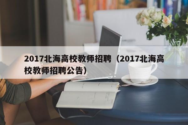 2017北海高校教师招聘（2017北海高校教师招聘公告）-第1张图片-ZBLOG
