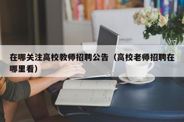 在哪关注高校教师招聘公告（高校老师招聘在哪里看）-第1张图片-ZBLOG