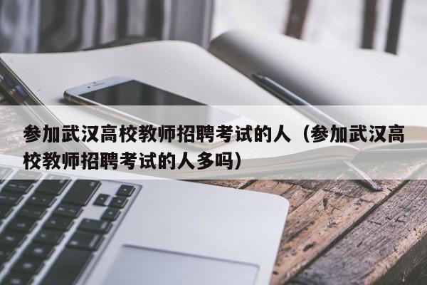 参加武汉高校教师招聘考试的人（参加武汉高校教师招聘考试的人多吗）-第1张图片-ZBLOG