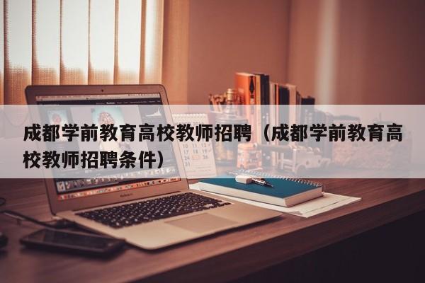成都学前教育高校教师招聘（成都学前教育高校教师招聘条件）-第1张图片-ZBLOG