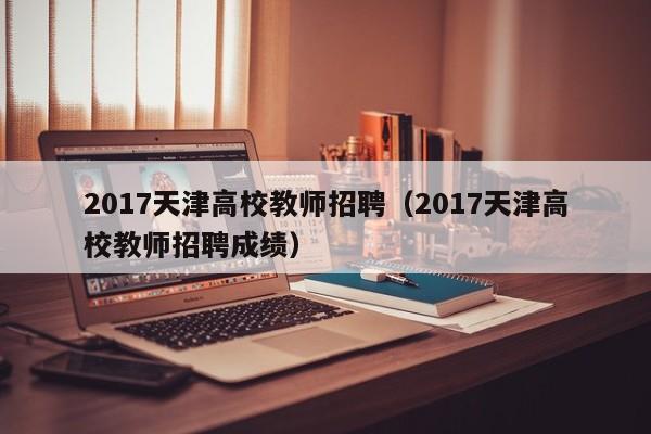 2017天津高校教师招聘（2017天津高校教师招聘成绩）-第1张图片-ZBLOG
